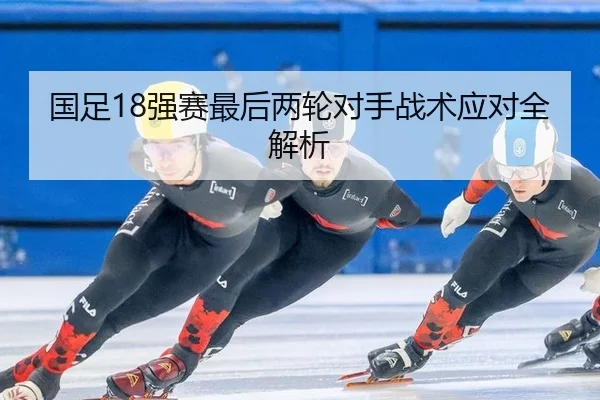 国足18强赛最后两轮对手战术应对全解析